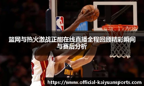篮网与热火激战正酣在线直播全程回顾精彩瞬间与赛后分析